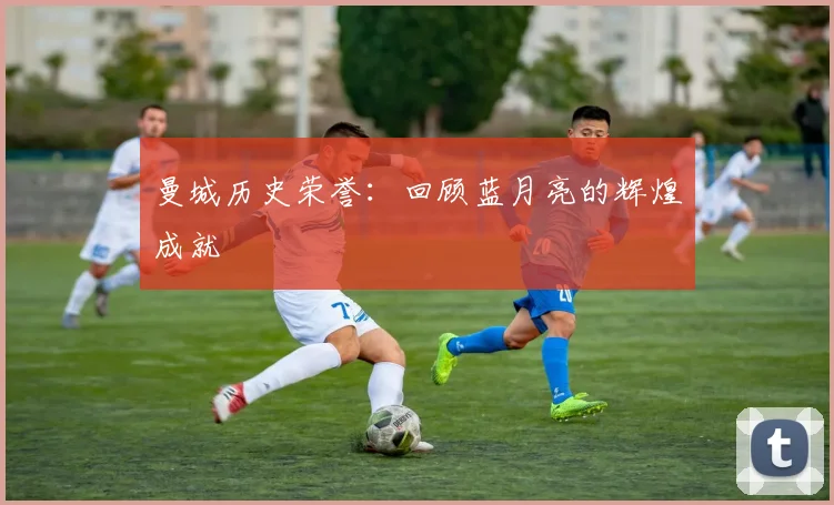 曼城历史荣誉：回顾蓝月亮的辉煌成就