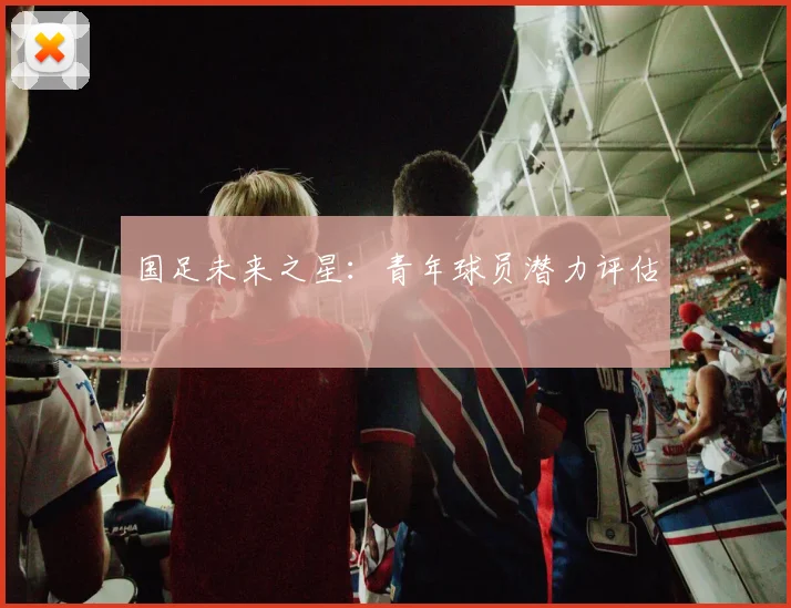 国足未来之星:青年球员潜力评估