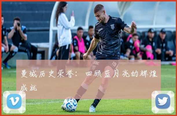 曼城历史荣誉:回顾蓝月亮的辉煌成就