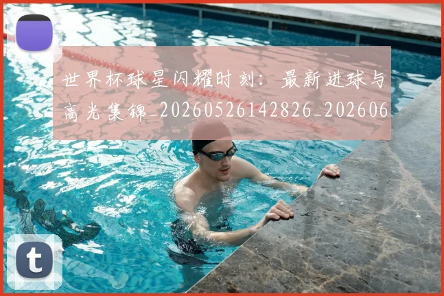 世界杯球星闪耀时刻：最新进球与高光集锦_20260526142826_20260607160458