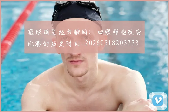 篮球明星经典瞬间：回顾那些改变比赛的历史时刻_20260518203733