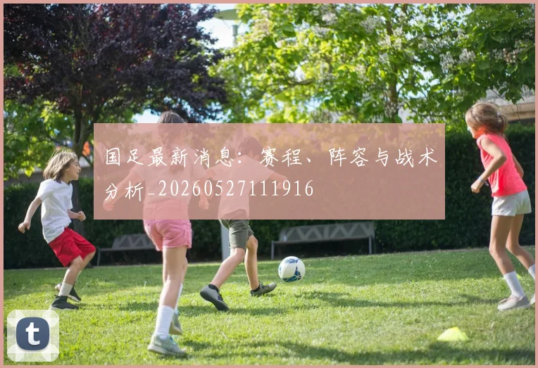 国足最新消息:赛程、阵容与战术分析_20260527111916