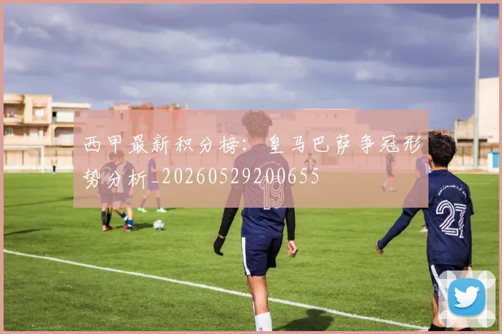 西甲最新积分榜：皇马巴萨争冠形势分析_20260529200655
