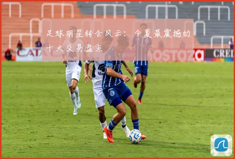 足球明星转会风云：今夏最震撼的十大交易盘点