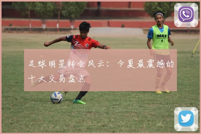 足球明星转会风云：今夏最震撼的十大交易盘点